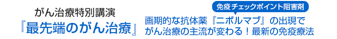 がん治療特別講演「最先端のがん治療」 画期的な抗体薬「ニボルマブ」（免疫チェックポイント阻害剤）の出現でがん治療の主流が変わる！最新の免疫細胞療法